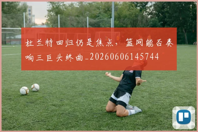 杜兰特回归仍是焦点，篮网能否奏响三巨头终曲_20260606145744