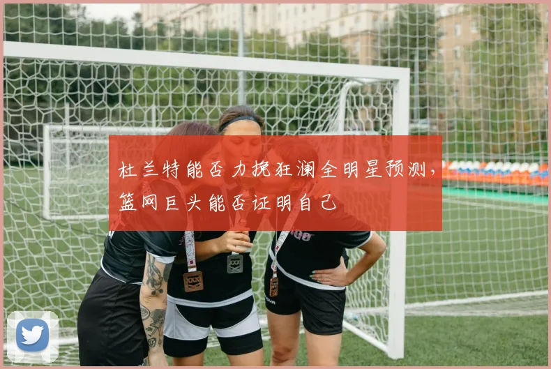 杜兰特能否力挽狂澜全明星预测，篮网巨头能否证明自己