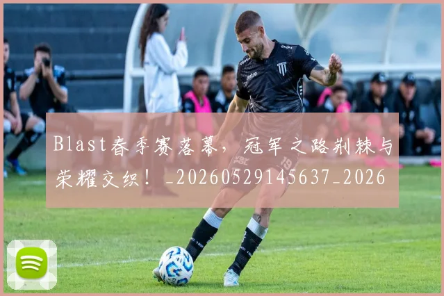 Blast春季赛落幕，冠军之路荆棘与荣耀交织！_20260529145637_20260702035042