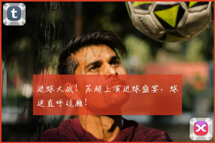 进球大战！苏超上演进球盛宴，球迷直呼过瘾！