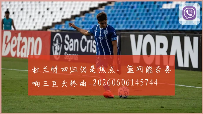 杜兰特回归仍是焦点，篮网能否奏响三巨头终曲_20260606145744