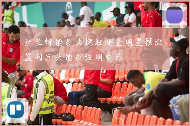 杜兰特能否力挽狂澜全明星预测，篮网巨头能否证明自己