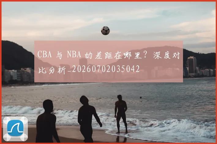 CBA 与 NBA 的差距在哪里？深度对比分析_20260702035042