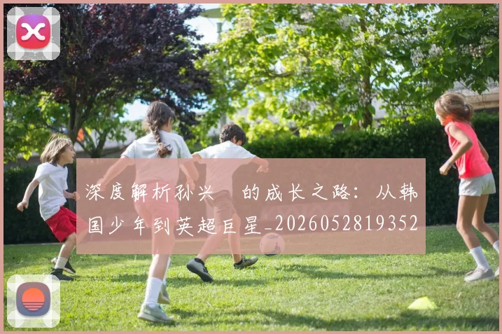 深度解析孙兴慜的成长之路：从韩国少年到英超巨星_20260528193521