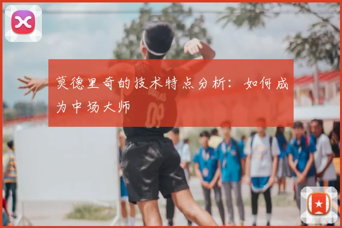 莫德里奇的技术特点分析：如何成为中场大师